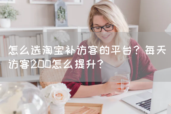 怎么选淘宝补访客的平台？每天访客200怎么提升？ 