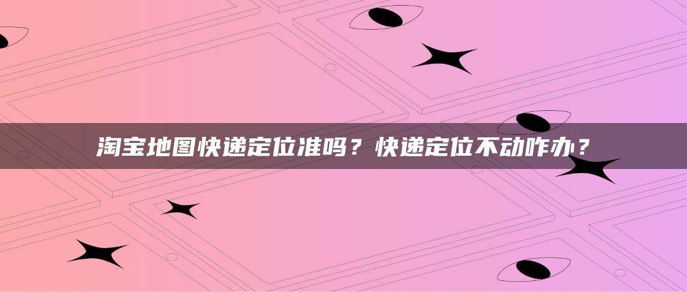 淘宝地图快递定位准吗？快递定位不动咋办？