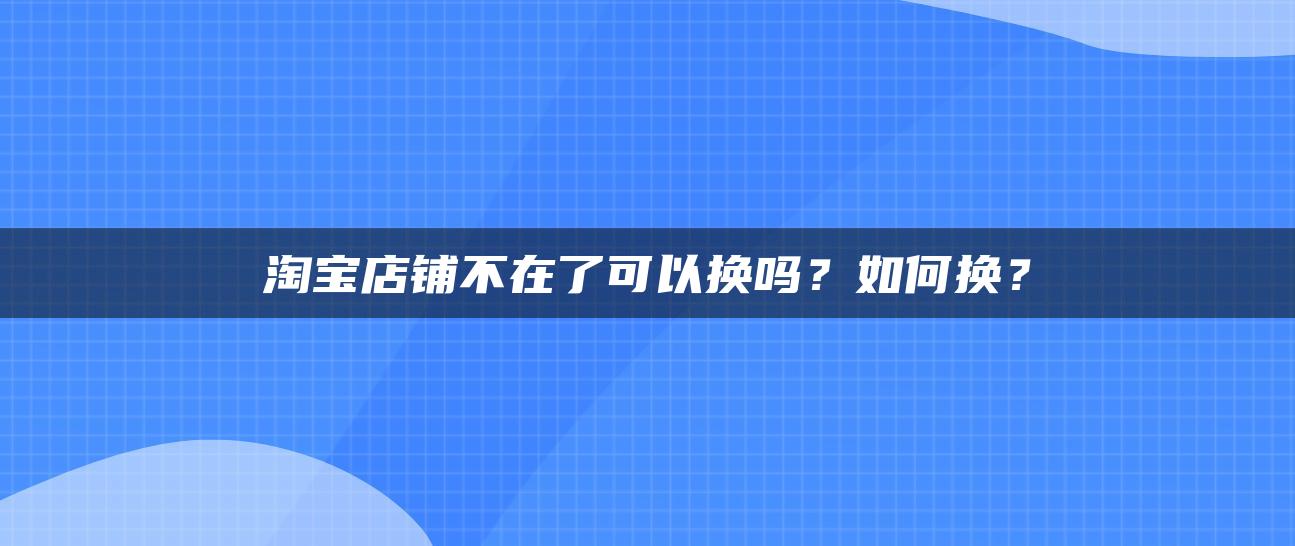 淘宝店铺不在了可以换吗？如何换？