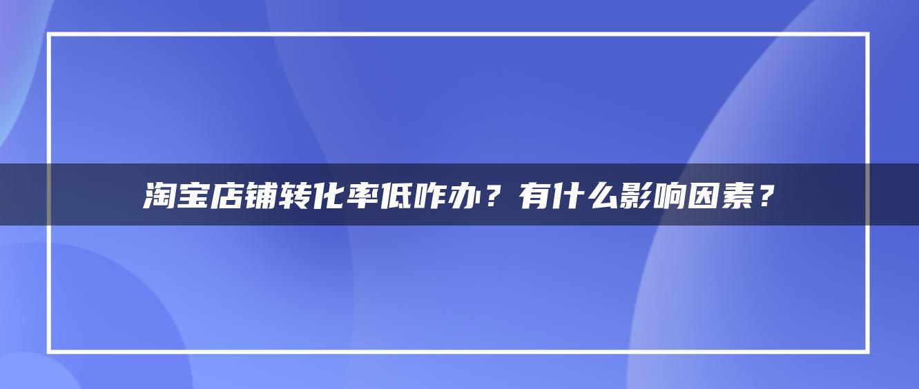 淘宝店铺转化率低咋办？有什么影响因素？