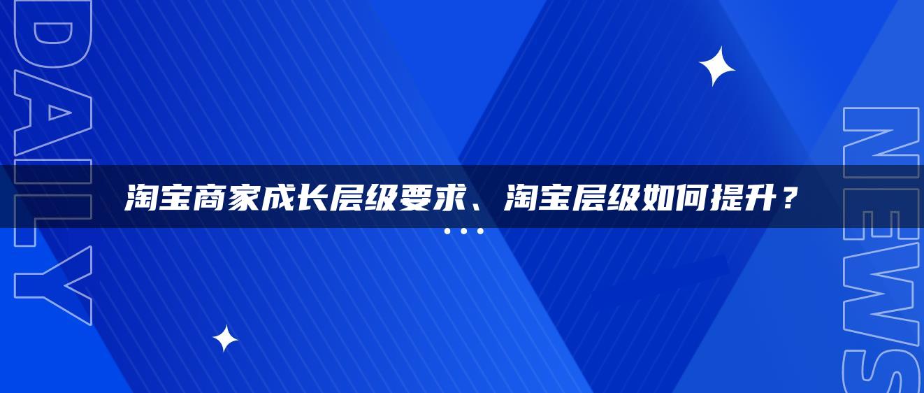 淘宝商家成长层级要求、淘宝层级如何提升？