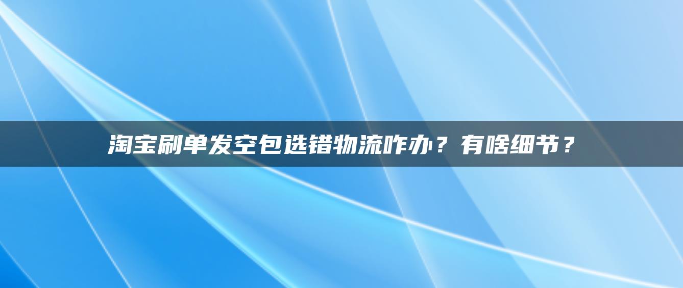 淘宝补单发空包选错物流咋办？有啥细节？