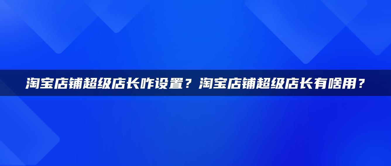 淘宝店铺超级店长咋设置？淘宝店铺超级店长有啥用？